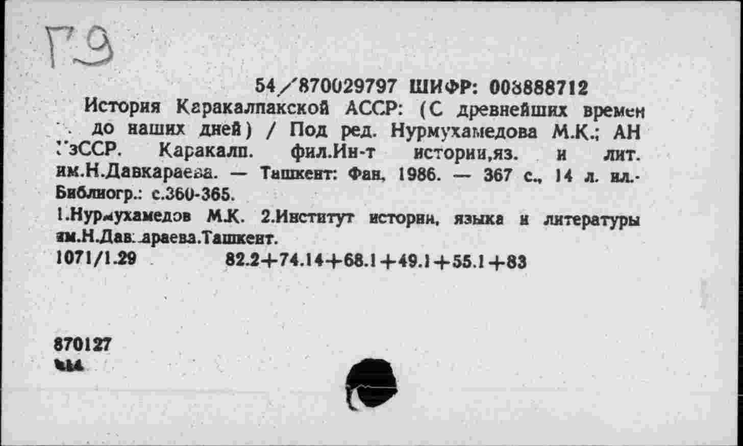 ﻿ГЗ
54/870029797 ШИФР: 008888712
История Каракалпакской АССР: (С древнейших времен до наших дней) / Под ред. Нурмухамедова М.К.; АН УзССР. Каракалп. фил.Ин-т истории, яз. и лит. им.Н.Давкараеаа. — Ташкент: Фан. 1986. — 367 с„ 14 л. ил.-Библиогр.: с.360-365.
I .Нуриухамедов MX. 2.Институт истории, языка и литературы им.Н Лав. драева.Ташкент.
1071/1.29	82.2+74.144-68.1 +49.1 +55.1 +83
870127
